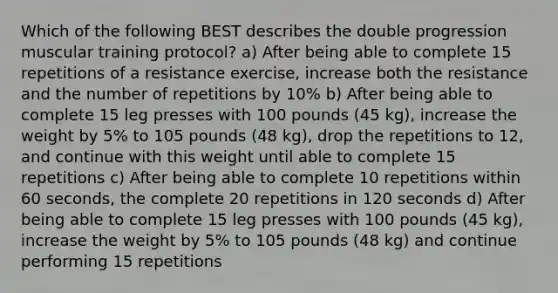 Which of the following BEST describes the double progression muscular training protocol? a) After being able to complete 15 repetitions of a resistance exercise, increase both the resistance and the number of repetitions by 10% b) After being able to complete 15 leg presses with 100 pounds (45 kg), increase the weight by 5% to 105 pounds (48 kg), drop the repetitions to 12, and continue with this weight until able to complete 15 repetitions c) After being able to complete 10 repetitions within 60 seconds, the complete 20 repetitions in 120 seconds d) After being able to complete 15 leg presses with 100 pounds (45 kg), increase the weight by 5% to 105 pounds (48 kg) and continue performing 15 repetitions