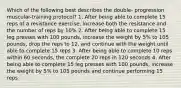 Which of the following best describes the double- progression muscular-training protocol? 1. After being able to complete 15 reps of a resistance exercise, increase both the resistance and the number of reps by 10% 2. After being able to complete 15 leg presses with 100 pounds, increase the weight by 5% to 105 pounds, drop the reps to 12, and continue with the weight until able to complete 15 reps 3. After being able to complete 10 reps within 60 seconds, the complete 20 reps in 120 seconds 4. After being able to complete 15 leg presses with 100 pounds, increase the weight by 5% to 105 pounds and continue performing 15 reps