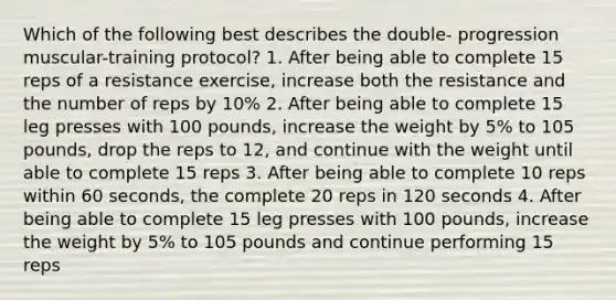 Which of the following best describes the double- progression muscular-training protocol? 1. After being able to complete 15 reps of a resistance exercise, increase both the resistance and the number of reps by 10% 2. After being able to complete 15 leg presses with 100 pounds, increase the weight by 5% to 105 pounds, drop the reps to 12, and continue with the weight until able to complete 15 reps 3. After being able to complete 10 reps within 60 seconds, the complete 20 reps in 120 seconds 4. After being able to complete 15 leg presses with 100 pounds, increase the weight by 5% to 105 pounds and continue performing 15 reps