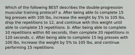 Which of the following BEST describes the double-progression muscular training protocol? a. After being able to complete 15 leg presses with 100 lbs, increase the weight by 5% to 105 lbs, drop the repetitions to 12, and continue with this weight until able to complete 15 repetitions. b. After being able to complete 10 repetitions within 60 seconds, then complete 20 repetitions in 120 seconds. c. After being able to complete 15 leg presses with 100 lbs, increase the weight by 5% to 105 lbs, and continue performing 15 repetitions