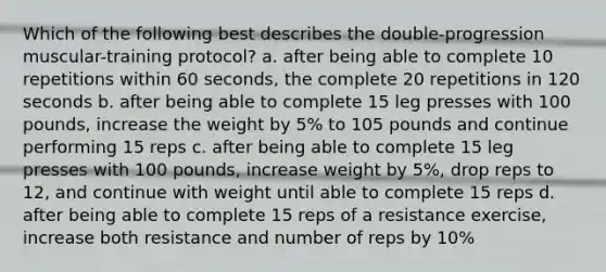 Which of the following best describes the double-progression muscular-training protocol? a. after being able to complete 10 repetitions within 60 seconds, the complete 20 repetitions in 120 seconds b. after being able to complete 15 leg presses with 100 pounds, increase the weight by 5% to 105 pounds and continue performing 15 reps c. after being able to complete 15 leg presses with 100 pounds, increase weight by 5%, drop reps to 12, and continue with weight until able to complete 15 reps d. after being able to complete 15 reps of a resistance exercise, increase both resistance and number of reps by 10%