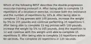 Which of the following BEST describes the double-progression muscular-training protocol? A. After being able to complete 15 repetitions of a resistance exercise, increase both the resistance and the number of repetitions by 10% B. After being able to complete 15 leg presses with 100 pounds, increase the weight by 5% to 105 pounds and continue performing 15 repetitions C. After being able to complete 15 leg presses with 100 pounds, increase the weight by 5% to 105 pounds, drop the repetition to 12 and continue with this weight until able to complete 15 repetitions D. After being able to complete 10 repetitions within 60 seconds, The complete 20 repetitions in 120 seconds