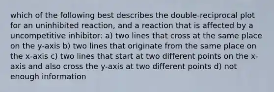 which of the following best describes the double-reciprocal plot for an uninhibited reaction, and a reaction that is affected by a uncompetitive inhibitor: a) two lines that cross at the same place on the y-axis b) two lines that originate from the same place on the x-axis c) two lines that start at two different points on the x-axis and also cross the y-axis at two different points d) not enough information