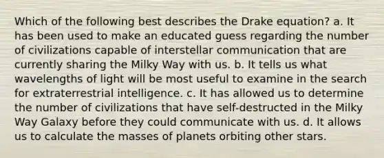 Which of the following best describes the Drake equation? a. It has been used to make an educated guess regarding the number of civilizations capable of interstellar communication that are currently sharing the Milky Way with us. b. It tells us what wavelengths of light will be most useful to examine in the search for extraterrestrial intelligence. c. It has allowed us to determine the number of civilizations that have self-destructed in the Milky Way Galaxy before they could communicate with us. d. It allows us to calculate the masses of planets orbiting other stars.