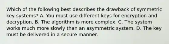 Which of the following best describes the drawback of symmetric key systems? A. You must use different keys for encryption and decryption. B. The algorithm is more complex. C. The system works much more slowly than an asymmetric system. D. The key must be delivered in a secure manner.