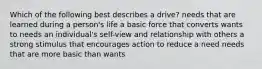 Which of the following best describes a drive? needs that are learned during a person's life a basic force that converts wants to needs an individual's self-view and relationship with others a strong stimulus that encourages action to reduce a need needs that are more basic than wants