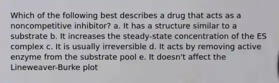 Which of the following best describes a drug that acts as a noncompetitive inhibitor? a. It has a structure similar to a substrate b. It increases the steady-state concentration of the ES complex c. It is usually irreversible d. It acts by removing active enzyme from the substrate pool e. It doesn't affect the Lineweaver-Burke plot