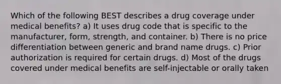 Which of the following BEST describes a drug coverage under medical benefits? a) It uses drug code that is specific to the manufacturer, form, strength, and container. b) There is no price differentiation between generic and brand name drugs. c) Prior authorization is required for certain drugs. d) Most of the drugs covered under medical benefits are self-injectable or orally taken