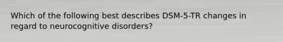 Which of the following best describes DSM-5-TR changes in regard to neurocognitive disorders?