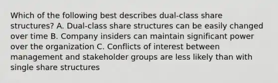 Which of the following best describes dual-class share structures? A. Dual-class share structures can be easily changed over time B. Company insiders can maintain significant power over the organization C. Conflicts of interest between management and stakeholder groups are less likely than with single share structures