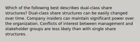 Which of the following best describes dual-class share structures? Dual-class share structures can be easily changed over time. Company insiders can maintain significant power over the organization. Conflicts of interest between management and stakeholder groups are less likely than with single share structures.