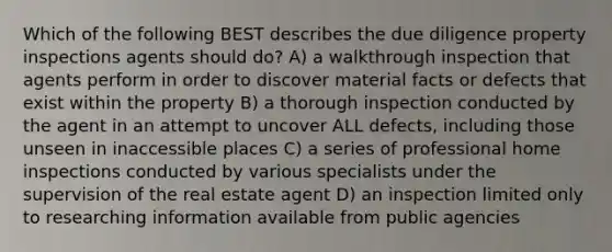 Which of the following BEST describes the due diligence property inspections agents should do? A) a walkthrough inspection that agents perform in order to discover material facts or defects that exist within the property B) a thorough inspection conducted by the agent in an attempt to uncover ALL defects, including those unseen in inaccessible places C) a series of professional home inspections conducted by various specialists under the supervision of the real estate agent D) an inspection limited only to researching information available from public agencies