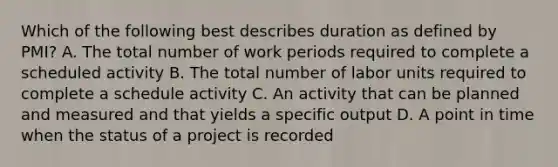 Which of the following best describes duration as defined by PMI? A. The total number of work periods required to complete a scheduled activity B. The total number of labor units required to complete a schedule activity C. An activity that can be planned and measured and that yields a specific output D. A point in time when the status of a project is recorded