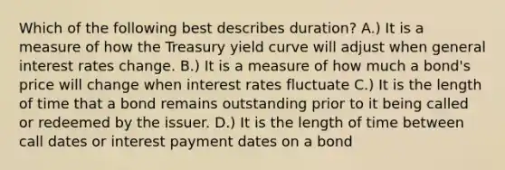 Which of the following best describes duration? A.) It is a measure of how the Treasury yield curve will adjust when general interest rates change. B.) It is a measure of how much a bond's price will change when interest rates fluctuate C.) It is the length of time that a bond remains outstanding prior to it being called or redeemed by the issuer. D.) It is the length of time between call dates or interest payment dates on a bond