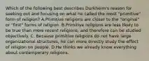 Which of the following best describes Durkheim's reason for seeking out and focusing on what he called the most "primitive" form of religion? A.Primitive religions are closer to the "original" or "first" forms of religion. B.Primitive religions are less likely to be true than more recent religions, and therefore can be studied objectively. C. Because primitive religions do not have large organizational structures, he can more directly study the effect of religion on people. D.He thinks we already know everything about contemporary religions.