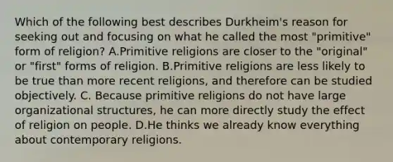 Which of the following best describes Durkheim's reason for seeking out and focusing on what he called the most "primitive" form of religion? A.Primitive religions are closer to the "original" or "first" forms of religion. B.Primitive religions are less likely to be true than more recent religions, and therefore can be studied objectively. C. Because primitive religions do not have large organizational structures, he can more directly study the effect of religion on people. D.He thinks we already know everything about contemporary religions.