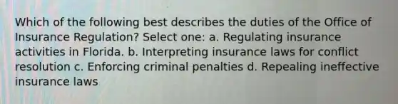 Which of the following best describes the duties of the Office of Insurance Regulation? Select one: a. Regulating insurance activities in Florida. b. Interpreting insurance laws for conflict resolution c. Enforcing criminal penalties d. Repealing ineffective insurance laws