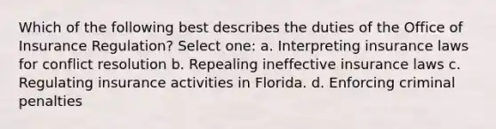 Which of the following best describes the duties of the Office of Insurance Regulation? Select one: a. Interpreting insurance laws for conflict resolution b. Repealing ineffective insurance laws c. Regulating insurance activities in Florida. d. Enforcing criminal penalties