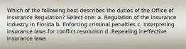 Which of the following best describes the duties of the Office of Insurance Regulation? Select one: a. Regulation of the insurance industry in Florida b. Enforcing criminal penalties c. Interpreting insurance laws for conflict resolution d. Repealing ineffective insurance laws