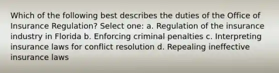 Which of the following best describes the duties of the Office of Insurance Regulation? Select one: a. Regulation of the insurance industry in Florida b. Enforcing criminal penalties c. Interpreting insurance laws for conflict resolution d. Repealing ineffective insurance laws