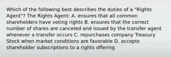 Which of the following best describes the duties of a "Rights Agent"? The Rights Agent: A. ensures that all common shareholders have voting rights B. ensures that the correct number of shares are canceled and issued by the transfer agent whenever a transfer occurs C. repurchases company Treasury Stock when market conditions are favorable D. accepts shareholder subscriptions to a rights offering