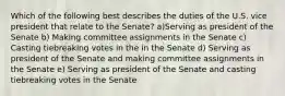 Which of the following best describes the duties of the U.S. vice president that relate to the Senate? a)Serving as president of the Senate b) Making committee assignments in the Senate c) Casting tiebreaking votes in the in the Senate d) Serving as president of the Senate and making committee assignments in the Senate e) Serving as president of the Senate and casting tiebreaking votes in the Senate