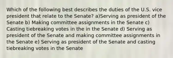 Which of the following best describes the duties of the U.S. vice president that relate to the Senate? a)Serving as president of the Senate b) Making committee assignments in the Senate c) Casting tiebreaking votes in the in the Senate d) Serving as president of the Senate and making committee assignments in the Senate e) Serving as president of the Senate and casting tiebreaking votes in the Senate