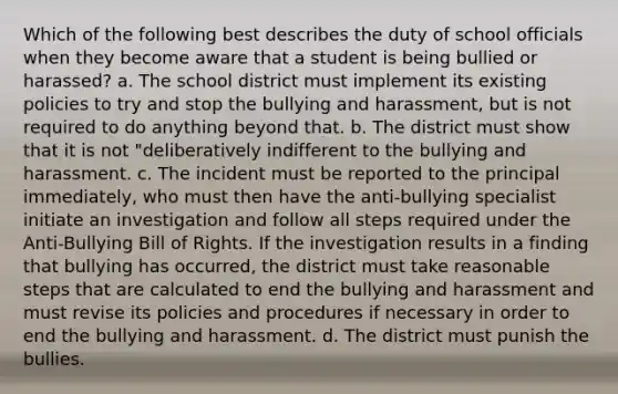 Which of the following best describes the duty of school officials when they become aware that a student is being bullied or harassed? a. The school district must implement its existing policies to try and stop the bullying and harassment, but is not required to do anything beyond that. b. The district must show that it is not "deliberatively indifferent to the bullying and harassment. c. The incident must be reported to the principal immediately, who must then have the anti-bullying specialist initiate an investigation and follow all steps required under the Anti-Bullying Bill of Rights. If the investigation results in a finding that bullying has occurred, the district must take reasonable steps that are calculated to end the bullying and harassment and must revise its policies and procedures if necessary in order to end the bullying and harassment. d. The district must punish the bullies.