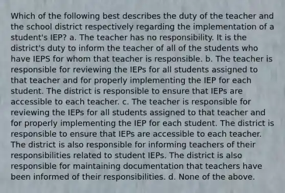 Which of the following best describes the duty of the teacher and the school district respectively regarding the implementation of a student's IEP? a. The teacher has no responsibility. It is the district's duty to inform the teacher of all of the students who have IEPS for whom that teacher is responsible. b. The teacher is responsible for reviewing the IEPs for all students assigned to that teacher and for properly implementing the IEP for each student. The district is responsible to ensure that IEPs are accessible to each teacher. c. The teacher is responsible for reviewing the IEPs for all students assigned to that teacher and for properly implementing the IEP for each student. The district is responsible to ensure that IEPs are accessible to each teacher. The district is also responsible for informing teachers of their responsibilities related to student IEPs. The district is also responsible for maintaining documentation that teachers have been informed of their responsibilities. d. None of the above.