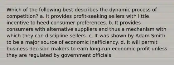 Which of the following best describes the dynamic process of competition? a. It provides profit-seeking sellers with little incentive to heed consumer preferences. b. It provides consumers with alternative suppliers and thus a mechanism with which they can discipline sellers. c. It was shown by Adam Smith to be a major source of economic inefficiency. d. It will permit business decision makers to earn long-run economic profit unless they are regulated by government officials.