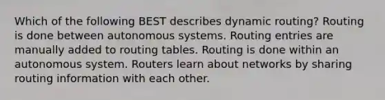 Which of the following BEST describes dynamic routing? Routing is done between autonomous systems. Routing entries are manually added to routing tables. Routing is done within an autonomous system. Routers learn about networks by sharing routing information with each other.