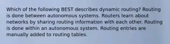 Which of the following BEST describes dynamic routing? Routing is done between autonomous systems. Routers learn about networks by sharing routing information with each other. Routing is done within an autonomous system. Routing entries are manually added to routing tables.