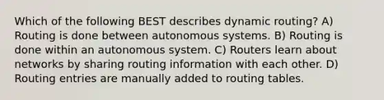 Which of the following BEST describes dynamic routing? A) Routing is done between autonomous systems. B) Routing is done within an autonomous system. C) Routers learn about networks by sharing routing information with each other. D) Routing entries are manually added to routing tables.