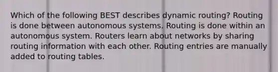 Which of the following BEST describes dynamic routing? Routing is done between autonomous systems. Routing is done within an autonomous system. Routers learn about networks by sharing routing information with each other. Routing entries are manually added to routing tables.