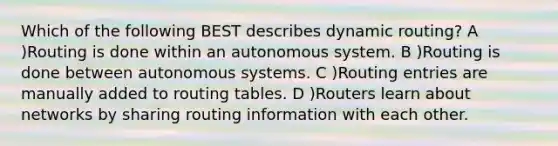 Which of the following BEST describes dynamic routing? A )Routing is done within an autonomous system. B )Routing is done between autonomous systems. C )Routing entries are manually added to routing tables. D )Routers learn about networks by sharing routing information with each other.