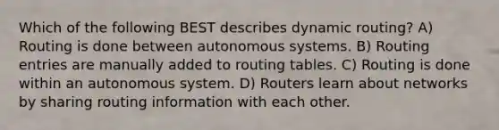 Which of the following BEST describes dynamic routing? A) Routing is done between autonomous systems. B) Routing entries are manually added to routing tables. C) Routing is done within an autonomous system. D) Routers learn about networks by sharing routing information with each other.