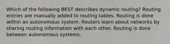 Which of the following BEST describes dynamic routing? Routing entries are manually added to routing tables. Routing is done within an autonomous system. Routers learn about networks by sharing routing information with each other. Routing is done between autonomous systems.