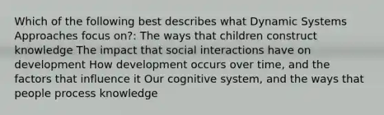 Which of the following best describes what Dynamic Systems Approaches focus on?: The ways that children construct knowledge The impact that social interactions have on development How development occurs over time, and the factors that influence it Our cognitive system, and the ways that people process knowledge