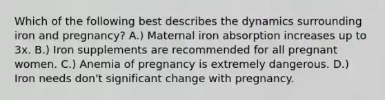 Which of the following best describes the dynamics surrounding iron and pregnancy? A.) Maternal iron absorption increases up to 3x. B.) Iron supplements are recommended for all pregnant women. C.) Anemia of pregnancy is extremely dangerous. D.) Iron needs don't significant change with pregnancy.