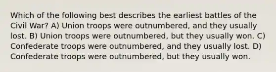 Which of the following best describes the earliest battles of the Civil War? A) Union troops were outnumbered, and they usually lost. B) Union troops were outnumbered, but they usually won. C) Confederate troops were outnumbered, and they usually lost. D) Confederate troops were outnumbered, but they usually won.