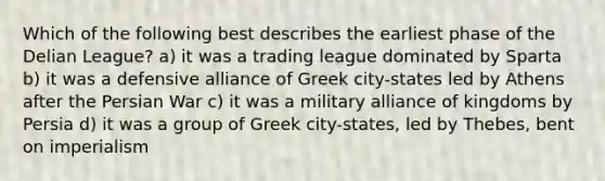 Which of the following best describes the earliest phase of the Delian League? a) it was a trading league dominated by Sparta b) it was a defensive alliance of Greek city-states led by Athens after the Persian War c) it was a military alliance of kingdoms by Persia d) it was a group of Greek city-states, led by Thebes, bent on imperialism