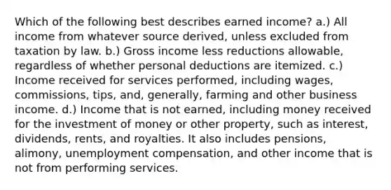 Which of the following best describes earned income? a.) All income from whatever source derived, unless excluded from taxation by law. b.) Gross income less reductions allowable, regardless of whether personal deductions are itemized. c.) Income received for services performed, including wages, commissions, tips, and, generally, farming and other business income. d.) Income that is not earned, including money received for the investment of money or other property, such as interest, dividends, rents, and royalties. It also includes pensions, alimony, unemployment compensation, and other income that is not from performing services.