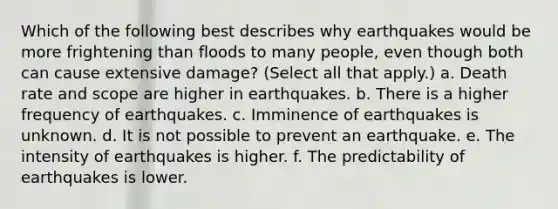 Which of the following best describes why earthquakes would be more frightening than floods to many people, even though both can cause extensive damage? (Select all that apply.) a. Death rate and scope are higher in earthquakes. b. There is a higher frequency of earthquakes. c. Imminence of earthquakes is unknown. d. It is not possible to prevent an earthquake. e. The intensity of earthquakes is higher. f. The predictability of earthquakes is lower.