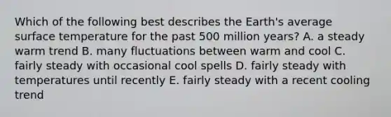 Which of the following best describes the Earth's average surface temperature for the past 500 million years? A. a steady warm trend B. many fluctuations between warm and cool C. fairly steady with occasional cool spells D. fairly steady with temperatures until recently E. fairly steady with a recent cooling trend