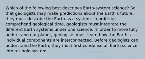 Which of the following best describes Earth-system science? So that geologists may make predictions about the Earth's future, they must describe the Earth as a system. In order to comprehend geological time, geologists must integrate the different Earth systems under one science. In order to more fully understand our planet, geologists must learn how the Earth's individual components are interconnected. Before geologists can understand the Earth, they must first condense all Earth science into a single system.