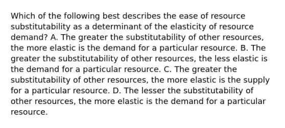 Which of the following best describes the ease of resource substitutability as a determinant of the elasticity of resource demand? A. The greater the substitutability of other resources, the more elastic is the demand for a particular resource. B. The greater the substitutability of other resources, the less elastic is the demand for a particular resource. C. The greater the substitutability of other resources, the more elastic is the supply for a particular resource. D. The lesser the substitutability of other resources, the more elastic is the demand for a particular resource.