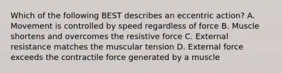 Which of the following BEST describes an eccentric action? A. Movement is controlled by speed regardless of force B. Muscle shortens and overcomes the resistive force C. External resistance matches the muscular tension D. External force exceeds the contractile force generated by a muscle