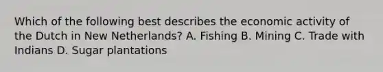 Which of the following best describes the economic activity of the Dutch in New Netherlands? A. Fishing B. Mining C. Trade with Indians D. Sugar plantations