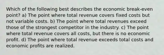 Which of the following best describes the economic break-even point? a) The point where total revenue covers fixed costs but not variable costs. b) The point where total revenues exceed those of the strongest competitor in the industry. c) The point where total revenue covers all costs, but there is no economic profit. d) The point where total revenue exceeds total costs and economic profits are realized.