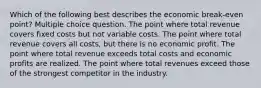 Which of the following best describes the economic break-even point? Multiple choice question. The point where total revenue covers fixed costs but not variable costs. The point where total revenue covers all costs, but there is no economic profit. The point where total revenue exceeds total costs and economic profits are realized. The point where total revenues exceed those of the strongest competitor in the industry.